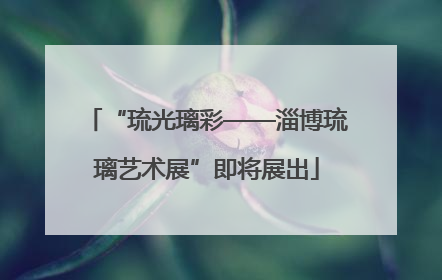 “琉光璃彩——淄博琉璃艺术展”即将展出