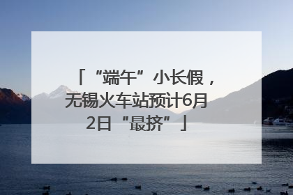 “端午”小长假，无锡火车站预计6月2日“最挤”