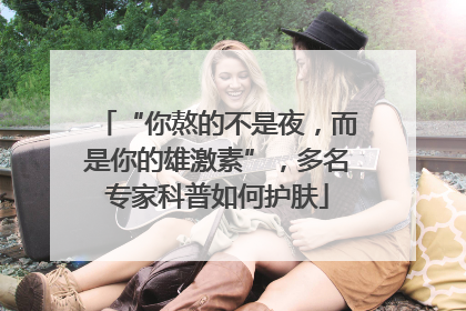 “你熬的不是夜，而是你的雄激素”，多名专家科普如何护肤