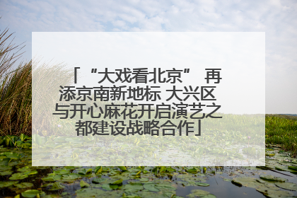 “大戏看北京” 再添京南新地标 大兴区与开心麻花开启演艺之都建设战略合作