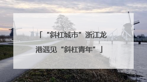 “斜杠城市”浙江龙港遇见“斜杠青年”