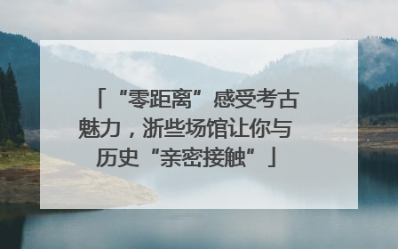 “零距离”感受考古魅力，浙些场馆让你与历史“亲密接触”