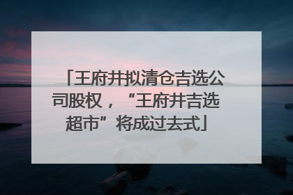 王府井拟清仓吉选公司股权，“王府井吉选超市”将成过去式