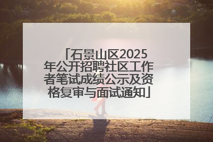 石景山区2025年公开招聘社区工作者笔试成绩公示及资格复审与面试通知