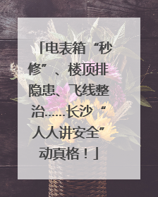 电表箱“秒修”、楼顶排隐患、飞线整治……长沙“人人讲安全”动真格！