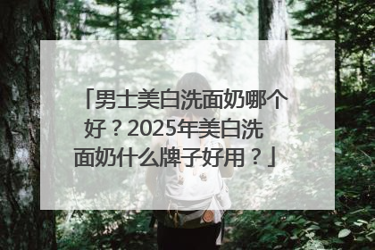 男士美白洗面奶哪个好？2025年美白洗面奶什么牌子好用？