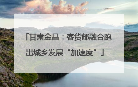 甘肃金昌：客货邮融合跑出城乡发展“加速度”