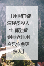 用黑白键演绎多彩人生 孤独症钢琴老师用音乐疗愈更多人