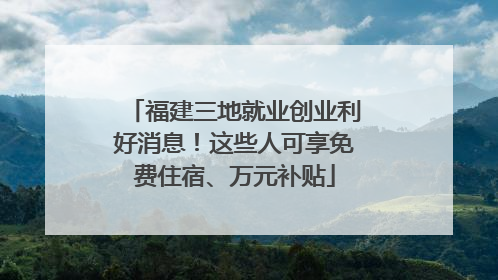 福建三地就业创业利好消息！这些人可享免费住宿、万元补贴