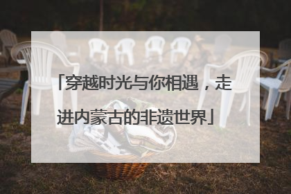 穿越时光与你相遇，走进内蒙古的非遗世界