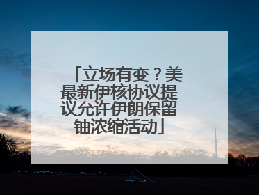立场有变？美最新伊核协议提议允许伊朗保留铀浓缩活动