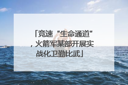 竞速“生命通道”，火箭军某部开展实战化卫勤比武
