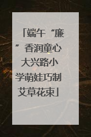 端午“廉”香润童心 大兴路小学萌娃巧制艾草花束