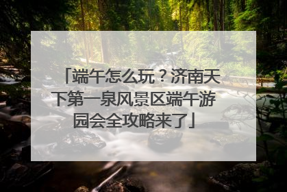 端午怎么玩？济南天下第一泉风景区端午游园会全攻略来了