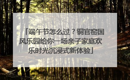 端午节怎么过？铜官窑国风乐园给你一场亲子家庭欢乐时光沉浸式新体验