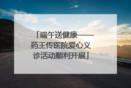 端午送健康——药王传医院爱心义诊活动顺利开展