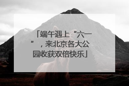 端午遇上“六一”，来北京各大公园收获双倍快乐