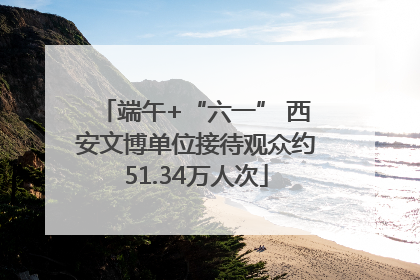端午+“六一” 西安文博单位接待观众约51.34万人次