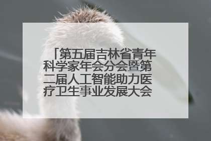 第五届吉林省青年科学家年会分会暨第二届人工智能助力医疗卫生事业发展大会在长春召开