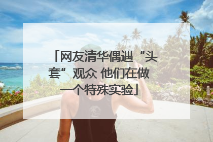 网友清华偶遇“头套”观众 他们在做一个特殊实验