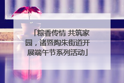 粽香传情 共筑家园，诸暨陶朱街道开展端午节系列活动