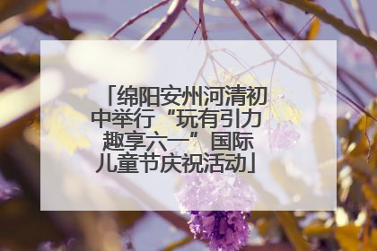 绵阳安州河清初中举行“玩有引力 趣享六一”国际儿童节庆祝活动