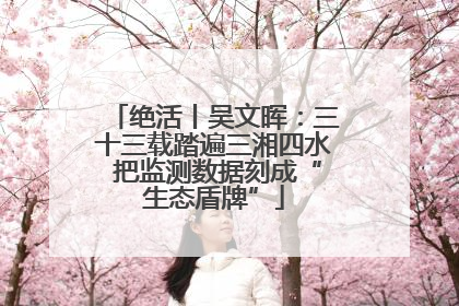 绝活丨吴文晖：三十三载踏遍三湘四水 把监测数据刻成“生态盾牌”