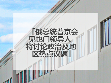 俄总统普京会见也门领导人 将讨论政治及地区热点议题