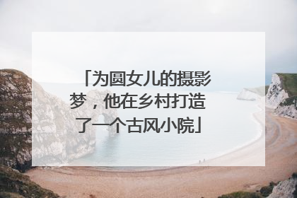 为圆女儿的摄影梦，他在乡村打造了一个古风小院