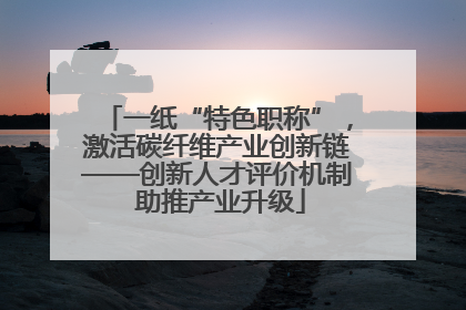 一纸“特色职称”，激活碳纤维产业创新链——创新人才评价机制 助推产业升级