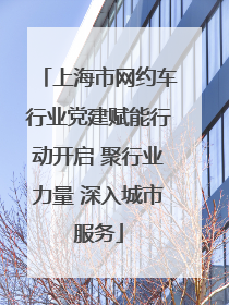 上海市网约车行业党建赋能行动开启 聚行业力量 深入城市服务
