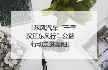 东风汽车“千里汉江东风行”公益行动走进襄阳