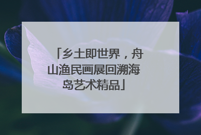乡土即世界，舟山渔民画展回溯海岛艺术精品
