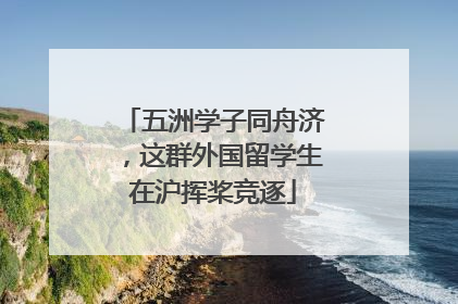 五洲学子同舟济，这群外国留学生在沪挥桨竞逐