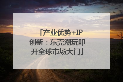 产业优势+IP创新：东莞潮玩叩开全球市场大门