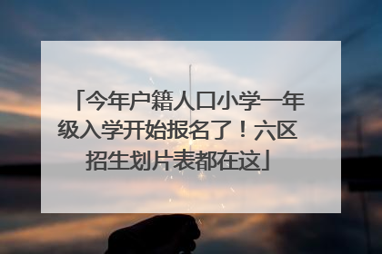 今年户籍人口小学一年级入学开始报名了！六区招生划片表都在这