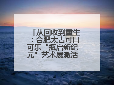 从回收到重生：合肥太古可口可乐“瓶启新纪元”艺术展激活城市环保基因