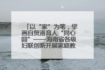 以“家”为笔，擘画自贸港育人“同心圆”——海南省各级妇联创新开展家庭教育宣传周活动
