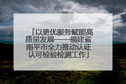 以更优服务赋能高质量发展——福建省南平市全力推动认证认可检验检测工作