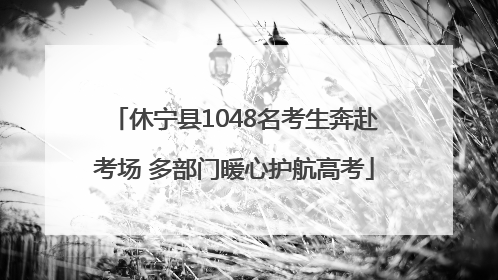 休宁县1048名考生奔赴考场 多部门暖心护航高考