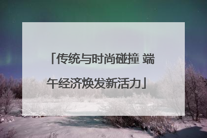 传统与时尚碰撞 端午经济焕发新活力