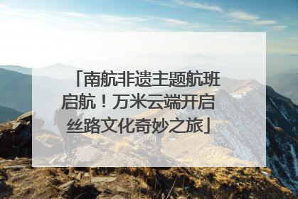 南航非遗主题航班启航！万米云端开启丝路文化奇妙之旅