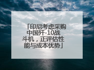 印尼考虑采购中国歼-10战斗机，正评估性能与成本优势