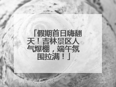 假期首日嗨翻天！吉林景区人气爆棚，端午氛围拉满！