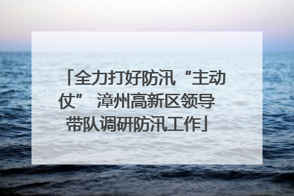 全力打好防汛“主动仗” 漳州高新区领导带队调研防汛工作