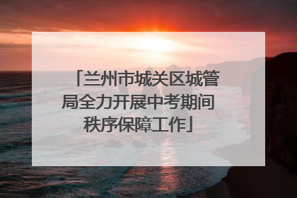 兰州市城关区城管局全力开展中考期间秩序保障工作