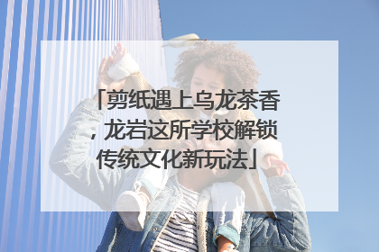 剪纸遇上乌龙茶香，龙岩这所学校解锁传统文化新玩法