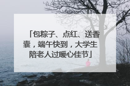包粽子、点红、送香囊，端午快到，大学生陪老人过暖心佳节