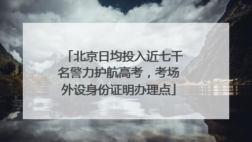 北京日均投入近七千名警力护航高考，考场外设身份证明办理点