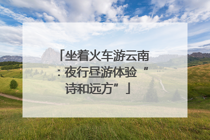 坐着火车游云南：夜行昼游体验“诗和远方”